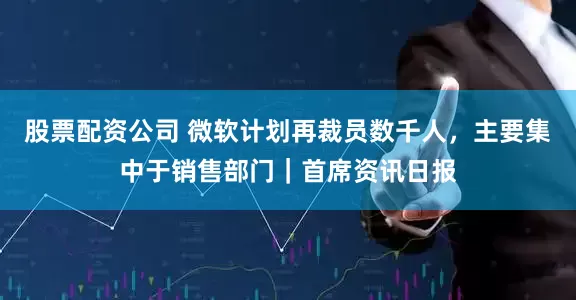 股票配资公司 微软计划再裁员数千人，主要集中于销售部门｜首席资讯日报