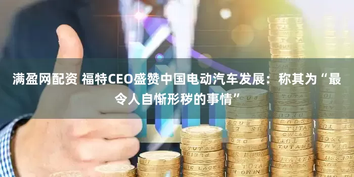 满盈网配资 福特CEO盛赞中国电动汽车发展：称其为“最令人自惭形秽的事情”