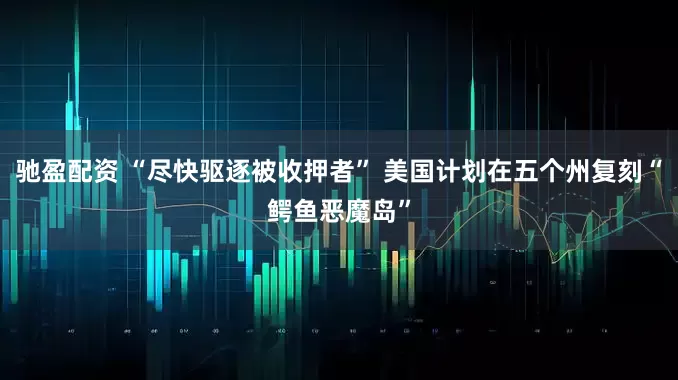 驰盈配资 “尽快驱逐被收押者” 美国计划在五个州复刻“鳄鱼恶魔岛”