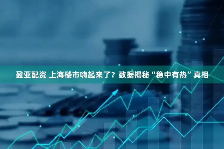 盈亚配资 上海楼市嗨起来了？数据揭秘“稳中有热”真相