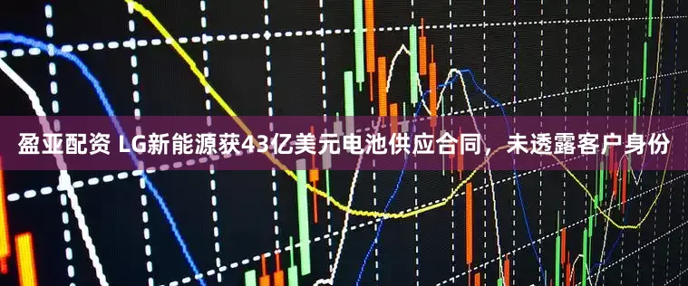 盈亚配资 LG新能源获43亿美元电池供应合同，未透露客户身份