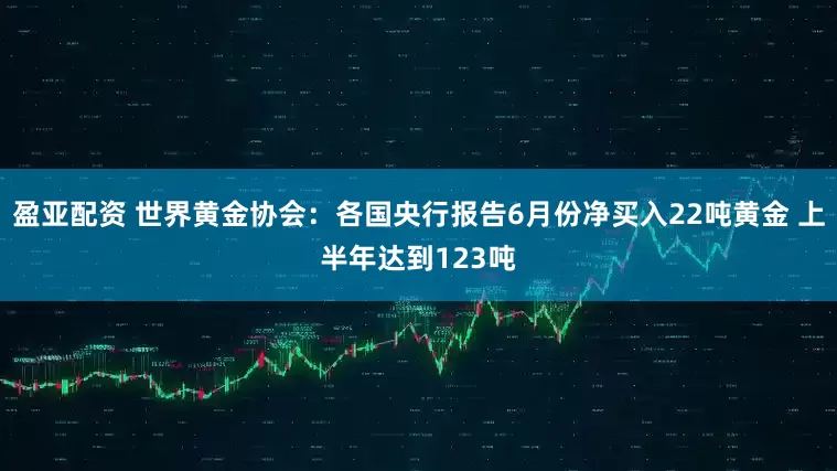 盈亚配资 世界黄金协会：各国央行报告6月份净买入22吨黄金 上半年达到123吨