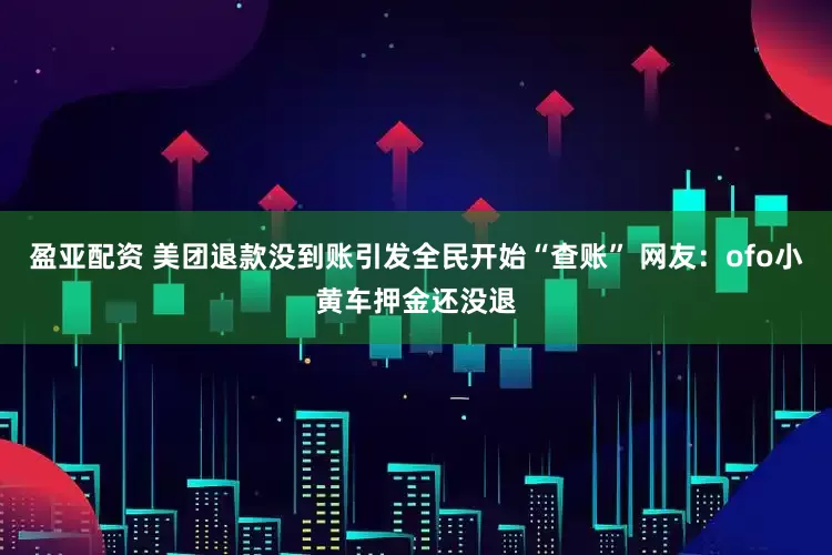 盈亚配资 美团退款没到账引发全民开始“查账” 网友：ofo小黄车押金还没退