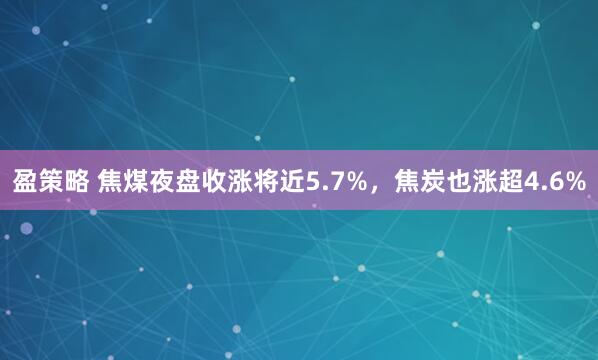 盈策略 焦煤夜盘收涨将近5.7%，焦炭也涨超4.6%
