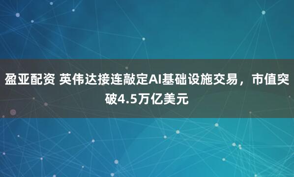 盈亚配资 英伟达接连敲定AI基础设施交易，市值突破4.5万亿美元