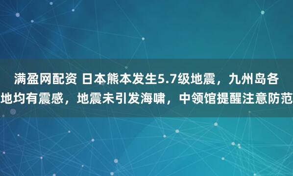 满盈网配资 日本熊本发生5.7级地震，九州岛各地均有震感，地震未引发海啸，中领馆提醒注意防范
