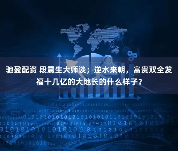 驰盈配资 段震生大师谈；逆水来朝，富贵双全发福十几亿的大地长的什么样子？