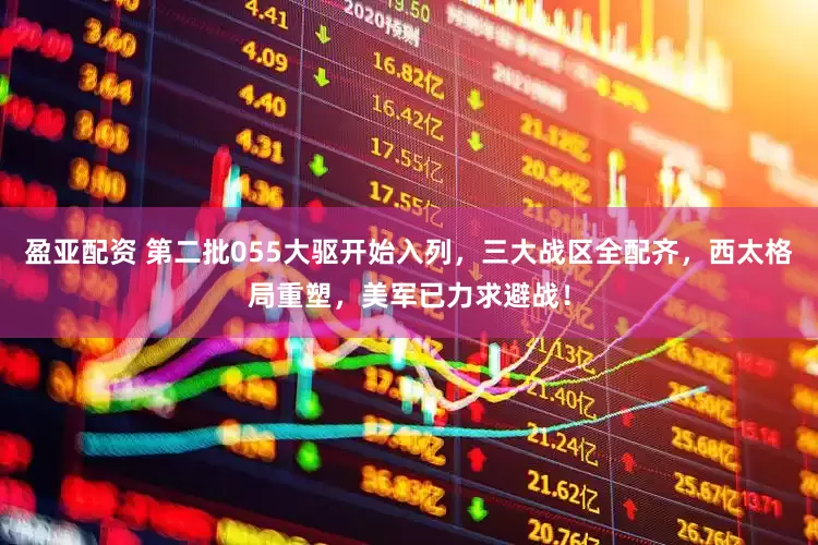 盈亚配资 第二批055大驱开始入列，三大战区全配齐，西太格局重塑，美军已力求避战！