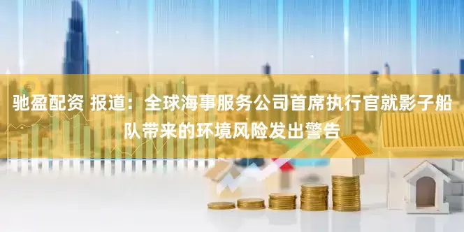 驰盈配资 报道：全球海事服务公司首席执行官就影子船队带来的环境风险发出警告
