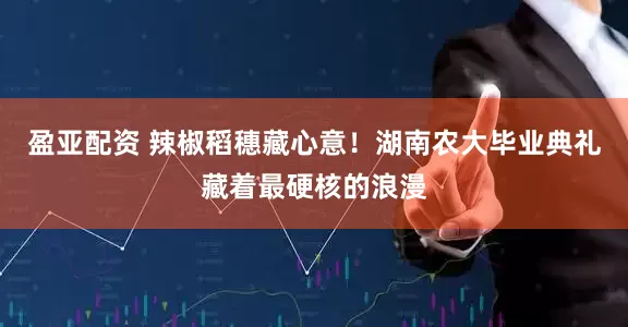 盈亚配资 辣椒稻穗藏心意！湖南农大毕业典礼藏着最硬核的浪漫