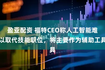 盈亚配资 福特CEO称人工智能难以取代技能职位，将主要作为辅助工具