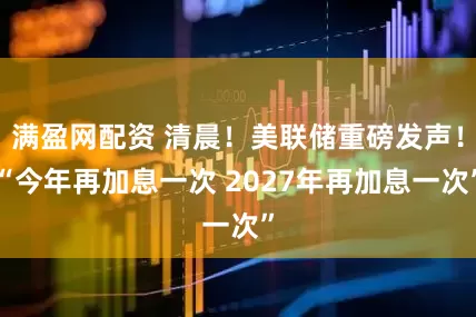 满盈网配资 清晨！美联储重磅发声！“今年再加息一次 2027年再加息一次”