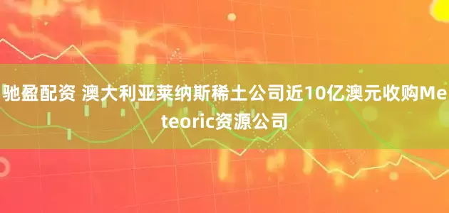 驰盈配资 澳大利亚莱纳斯稀土公司近10亿澳元收购Meteoric资源公司